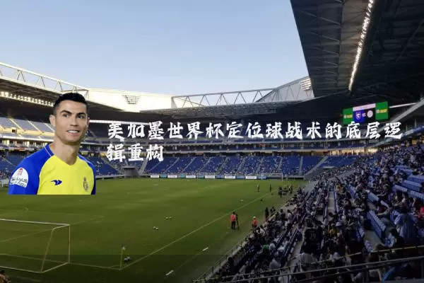 美加墨世界杯定位球战术的底层逻辑重构