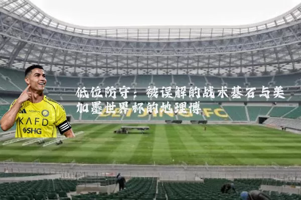 低位防守：被误解的战术基石与美加墨世界杯的地理博弈