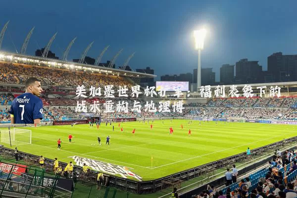美加墨世界杯扩军：福利表象下的战术重构与地理博弈