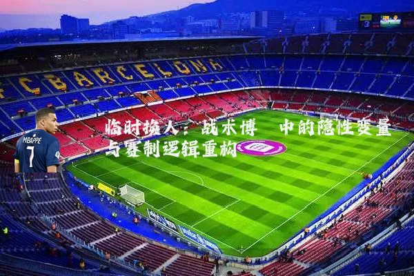 临时换人：战术博弈中的隐性变量与赛制逻辑重构