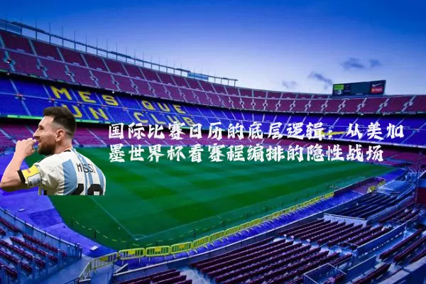 国际比赛日历的底层逻辑：从美加墨世界杯看赛程编排的隐性战场